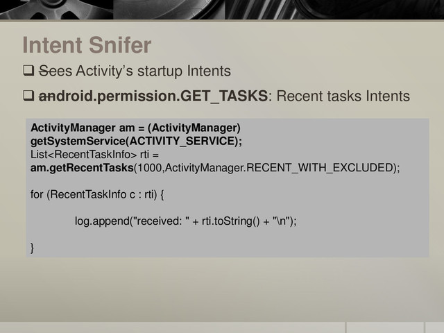 Intent Snifer
 —
Sees Activity’s startup Intents
 —
android.permission.GET_TASKS: Recent tasks Intents
ActivityManager am = (ActivityManager)
getSystemService(ACTIVITY_SERVICE);
List rti =
am.getRecentTasks(1000,ActivityManager.RECENT_WITH_EXCLUDED);
for (RecentTaskInfo c : rti) {
log.append("received: " + rti.toString() + "\n");
}
