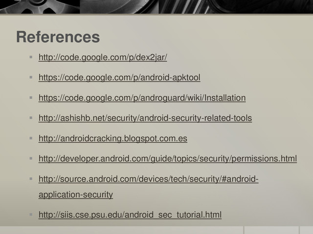 References
 http://code.google.com/p/dex2jar/
 https://code.google.com/p/android-apktool
 https://code.google.com/p/androguard/wiki/Installation
 http://ashishb.net/security/android-security-related-tools
 http://androidcracking.blogspot.com.es
 http://developer.android.com/guide/topics/security/permissions.html
 http://source.android.com/devices/tech/security/#android-
application-security
 http://siis.cse.psu.edu/android_sec_tutorial.html
