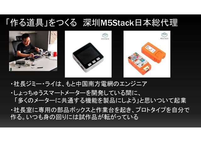 「作る道具」をつくる 深圳M5Stack日本総代理
・社長ジミー・ライは、もと中国南方電網のエンジニア
・しょっちゅうスマートメーターを開発している間に、
「多くのメーターに共通する機能を製品にしよう」と思いついて起業
・社長室に専用の部品ボックスと作業台を起き、プロトタイプを自分で
作る。いつも身の回りには試作品が転がっている
