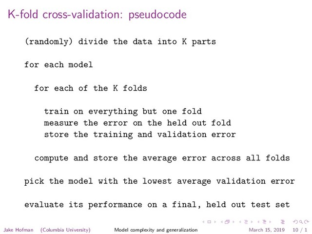 K-fold cross-validation: pseudocode
(randomly) divide the data into K parts
for each model
for each of the K folds
train on everything but one fold
measure the error on the held out fold
store the training and validation error
compute and store the average error across all folds
pick the model with the lowest average validation error
evaluate its performance on a final, held out test set
Jake Hofman (Columbia University) Model complexity and generalization March 15, 2019 10 / 1
