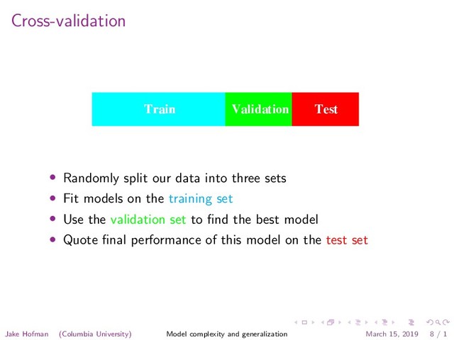 Cross-validation
set error of the ﬁnal chosen model will underestimate the true test error,
sometimes substantially.
It is diﬃcult to give a general rule on how to choose the number of
observations in each of the three parts, as this depends on the signal-to-
noise ratio in the data and the training sample size. A typical split might
be 50% for training, and 25% each for validation and testing:
Test
Train Validation Test
Train Validation Test
Validation
Train Validation Test
Train
The methods in this chapter are designed for situations where there is
insuﬃcient data to split it into three parts. Again it is too diﬃcult to give
a general rule on how much training data is enough; among other things,
this depends on the signal-to-noise ratio of the underlying function, and
the complexity of the models being ﬁt to the data.
• Randomly split our data into three sets
• Fit models on the training set
• Use the validation set to ﬁnd the best model
• Quote ﬁnal performance of this model on the test set
Jake Hofman (Columbia University) Model complexity and generalization March 15, 2019 8 / 1
