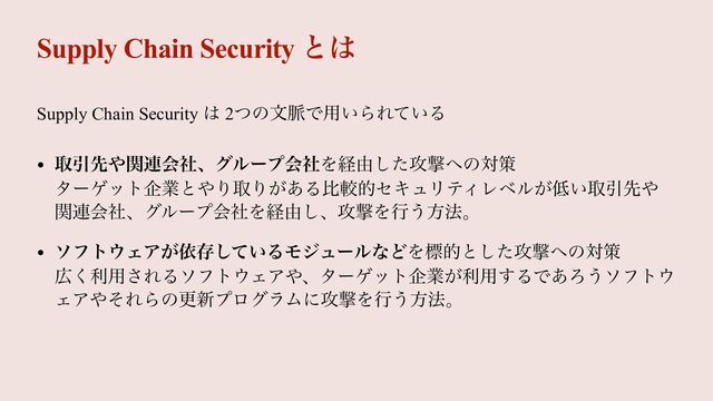 Supply Chain Security ͱ͸
Supply Chain Security ͸ 2ͭͷจ຺Ͱ༻͍ΒΕ͍ͯΔ


• औҾઌ΍ؔ࿈ձࣾɺάϧʔϓձࣾΛܦ༝ͨ͠߈ܸ΁ͷରࡦ
 
λʔήοτاۀͱ΍ΓऔΓ͕͋ΔൺֱతηΩϡϦςΟϨϕϧ͕௿͍औҾઌ΍
ؔ࿈ձࣾɺάϧʔϓձࣾΛܦ༝͠ɺ߈ܸΛߦ͏ํ๏ɻ


• ιϑτ΢ΣΞ͕ґଘ͍ͯ͠ΔϞδϡʔϧͳͲΛඪతͱͨ͠߈ܸ΁ͷରࡦ
 
޿͘ར༻͞ΕΔιϑτ΢ΣΞ΍ɺλʔήοτاۀ͕ར༻͢ΔͰ͋Ζ͏ιϑτ΢
ΣΞ΍ͦΕΒͷߋ৽ϓϩάϥϜʹ߈ܸΛߦ͏ํ๏ɻ
