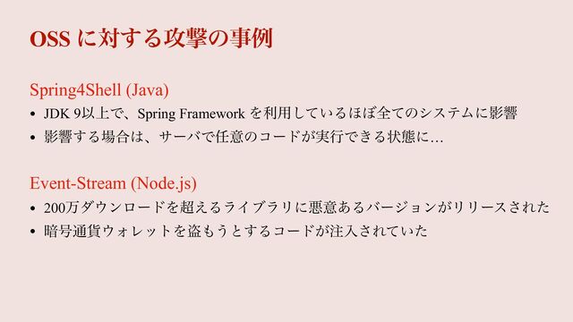 OSS ʹର͢Δ߈ܸͷࣄྫ
• JDK 9Ҏ্ͰɺSpring Framework Λར༻͍ͯ͠Δ΄΅શͯͷγεςϜʹӨڹ


• Өڹ͢Δ৔߹͸ɺαʔόͰ೚ҙͷίʔυ͕࣮ߦͰ͖Δঢ়ଶʹ…
Spring4Shell (Java)
Event-Stream (Node.js)
• 200ສμ΢ϯϩʔυΛ௒͑ΔϥΠϒϥϦʹѱҙ͋Δόʔδϣϯ͕ϦϦʔε͞Εͨ


• ҉߸௨՟΢ΥϨοτΛ౪΋͏ͱ͢Δίʔυ͕஫ೖ͞Ε͍ͯͨ
