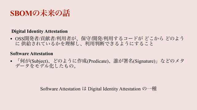 SBOMͷະདྷͷ࿩
Digital Identity Attestation


• OSS։ൃऀ/ߩݙऀ/ར༻ऀ͕ɺอक/։ൃ/ར༻͢Δίʔυ͕ Ͳ͔͜Β ͲͷΑ͏
ʹ ڙڅ͞Ε͍ͯΔ͔Λཧղ͠ɺར༻൑அͰ͖ΔΑ͏ʹ͢Δ͜ͱ


Software Attestation


• ʮԿ͕(Subject)ɺͲͷΑ͏ʹ࡞੒(Predicate)ɺ୭͕ॺ໊(Signature)ʯͳͲͷϝλ
σʔλΛϞσϧԽͨ͠΋ͷɻ


Software Attestation ͸ Digital Identity Attestation ͷҰछ

