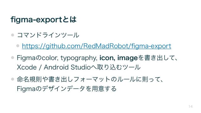 ﬁgma-exportとは
14
• コマンドラインツール
• https://github.com/RedMadRobot/ﬁgma-export
• Figmaのcolor, typography, icon, imageを書き出して、
Xcode / Android Studioへ取り込むツール
• 命名規則や書き出しフォーマットのルールに則って、
Figmaのデザインデータを用意する

