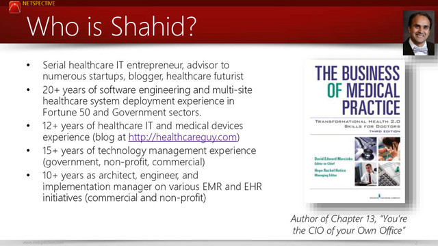 NETSPECTIVE
www.netspective.com 2
Who is Shahid?
• Serial healthcare IT entrepreneur, advisor to
numerous startups, blogger, healthcare futurist
• 20+ years of software engineering and multi-site
healthcare system deployment experience in
Fortune 50 and Government sectors.
• 12+ years of healthcare IT and medical devices
experience (blog at http://healthcareguy.com)
• 15+ years of technology management experience
(government, non-profit, commercial)
• 10+ years as architect, engineer, and
implementation manager on various EMR and EHR
initiatives (commercial and non-profit)
Author of Chapter 13, “You’re
the CIO of your Own Office”
