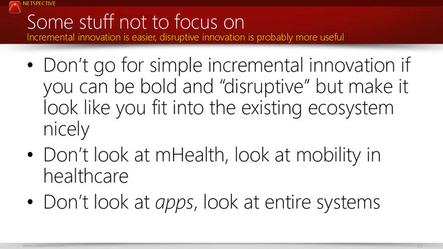 NETSPECTIVE
www.netspective.com 29
Some stuff not to focus on
• Don’t go for simple incremental innovation if
you can be bold and “disruptive” but make it
look like you fit into the existing ecosystem
nicely
• Don’t look at mHealth, look at mobility in
healthcare
• Don’t look at apps, look at entire systems
Incremental innovation is easier, disruptive innovation is probably more useful

