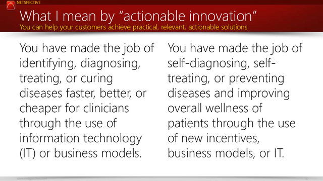 NETSPECTIVE
www.netspective.com 10
You have made the job of
identifying, diagnosing,
treating, or curing
diseases faster, better, or
cheaper for clinicians
through the use of
information technology
(IT) or business models.
You have made the job of
self-diagnosing, self-
treating, or preventing
diseases and improving
overall wellness of
patients through the use
of new incentives,
business models, or IT.
What I mean by “actionable innovation”
You can help your customers achieve practical, relevant, actionable solutions
