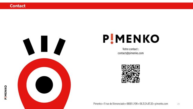 Contact
29
Pimenko • 11 rue de l’Annonciade • 69001 LYON • 06.31.34.87.20 • pimenko.com
Votre contact :
contact@pimenko.com
