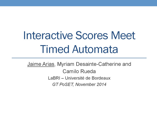 Interactive Scores Meet
Timed Automata
Jaime Arias, Myriam Desainte-Catherine and
Camilo Rueda
LaBRI – Université de Bordeaux
GT PoSET, November 2014
