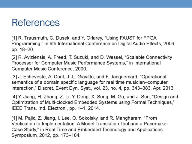 References
[1] R. Trausmuth, C. Dusek, and Y. Orlarey, “Using FAUST for FPGA
Programming,” in 9th International Conference on Digital Audio Effects, 2006,
pp. 18–20.
[2] R. Aviziensis, A. Freed, T. Suzuki, and D. Wessel, “Scalable Connectivity
Processor for Computer Music Performance Systems,” in International
Computer Music Conference, 2000.
[3] J. Echeveste, A. Cont, J.-L. Giavitto, and F. Jacquemard, “Operational
semantics of a domain specific language for real time musician–computer
interaction,” Discret. Event Dyn. Syst., vol. 23, no. 4, pp. 343–383, Apr. 2013.
[4] Y. Jiang, H. Zhang, Z. Li, Y. Deng, X. Song, M. Gu, and J. Sun, “Design and
Optimization of Multi-clocked Embedded Systems using Formal Techniques,”
IEEE Trans. Ind. Electron., pp. 1–1, 2014.
[1] M. Pajic, Z. Jiang, I. Lee, O. Sokolsky, and R. Mangharam, “From
Verification to Implementation: A Model Translation Tool and a Pacemaker
Case Study,” in Real Time and Embedded Technology and Applications
Symposium, 2012, pp. 173–184.
