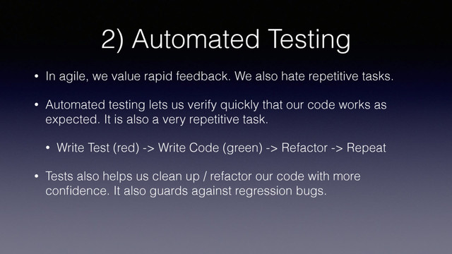 2) Automated Testing
• In agile, we value rapid feedback. We also hate repetitive tasks.
• Automated testing lets us verify quickly that our code works as
expected. It is also a very repetitive task.
• Write Test (red) -> Write Code (green) -> Refactor -> Repeat
• Tests also helps us clean up / refactor our code with more
conﬁdence. It also guards against regression bugs.
