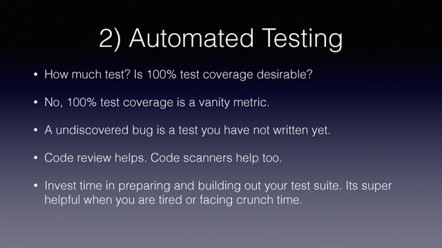2) Automated Testing
• How much test? Is 100% test coverage desirable?
• No, 100% test coverage is a vanity metric.
• A undiscovered bug is a test you have not written yet.
• Code review helps. Code scanners help too.
• Invest time in preparing and building out your test suite. Its super
helpful when you are tired or facing crunch time.
