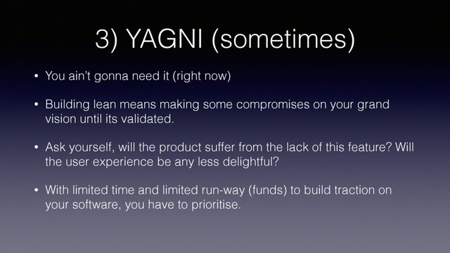 3) YAGNI (sometimes)
• You ain’t gonna need it (right now)
• Building lean means making some compromises on your grand
vision until its validated.
• Ask yourself, will the product suffer from the lack of this feature? Will
the user experience be any less delightful?
• With limited time and limited run-way (funds) to build traction on
your software, you have to prioritise.
