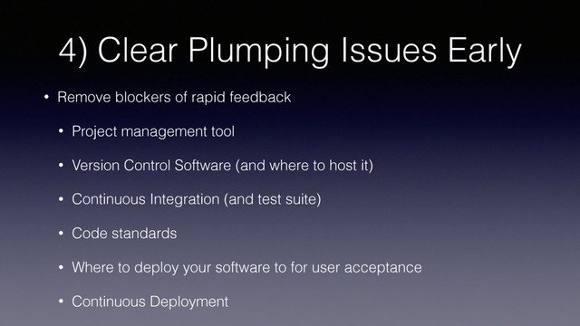 4) Clear Plumping Issues Early
• Remove blockers of rapid feedback
• Project management tool
• Version Control Software (and where to host it)
• Continuous Integration (and test suite)
• Code standards
• Where to deploy your software to for user acceptance
• Continuous Deployment
