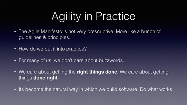 Agility in Practice
• The Agile Manifesto is not very prescriptive. More like a bunch of
guidelines & principles.
• How do we put it into practice?
• For many of us, we don’t care about buzzwords.
• We care about getting the right things done. We care about getting
things done right.
• Its become the natural way in which we build software. Do what works
