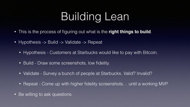 Building Lean
• This is the process of ﬁguring out what is the right things to build.
• Hypothesis -> Build -> Validate -> Repeat
• Hypothesis - Customers at Starbucks would like to pay with Bitcoin.
• Build - Draw some screenshots, low ﬁdelity.
• Validate - Survey a bunch of people at Starbucks. Valid? Invalid?
• Repeat - Come up with higher ﬁdelity screenshots… until a working MVP.
• Be willing to ask questions.
