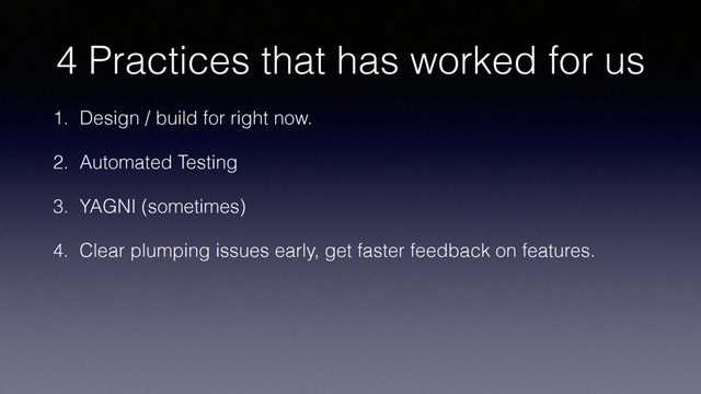 4 Practices that has worked for us
1. Design / build for right now.
2. Automated Testing
3. YAGNI (sometimes)
4. Clear plumping issues early, get faster feedback on features.
