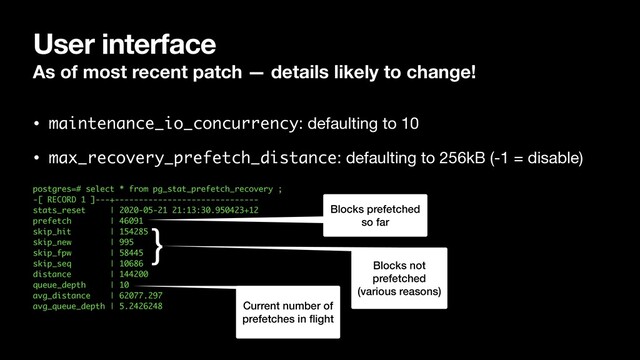 User interface
As of most recent patch — details likely to change!
• maintenance_io_concurrency: defaulting to 10

• max_recovery_prefetch_distance: defaulting to 256kB (-1 = disable) 
postgres=# select * from pg_stat_prefetch_recovery ;
-[ RECORD 1 ]---+------------------------------
stats_reset | 2020-05-21 21:13:30.950423+12
prefetch | 46091
skip_hit | 154285
skip_new | 995
skip_fpw | 58445
skip_seq | 10686
distance | 144200
queue_depth | 10
avg_distance | 62077.297
avg_queue_depth | 5.2426248
}
Blocks not
prefetched
(various reasons)
Current number of
prefetches in ﬂight
Blocks prefetched
so far
