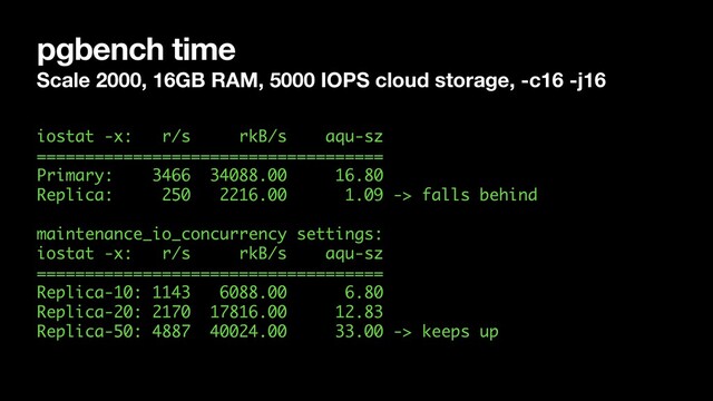 pgbench time
Scale 2000, 16GB RAM, 5000 IOPS cloud storage, -c16 -j16
iostat -x: r/s rkB/s aqu-sz 
==================================== 
Primary: 3466 34088.00 16.80  
Replica: 250 2216.00 1.09 -> falls behind 
 
maintenance_io_concurrency settings: 
iostat -x: r/s rkB/s aqu-sz 
==================================== 
Replica-10: 1143 6088.00 6.80 
Replica-20: 2170 17816.00 12.83 
Replica-50: 4887 40024.00 33.00 -> keeps up 
