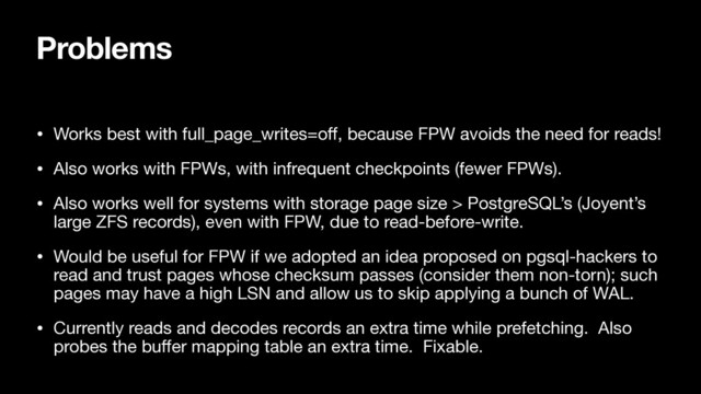Problems
• Works best with full_page_writes=oﬀ, because FPW avoids the need for reads!

• Also works with FPWs, with infrequent checkpoints (fewer FPWs).

• Also works well for systems with storage page size > PostgreSQL’s (Joyent’s
large ZFS records), even with FPW, due to read-before-write.

• Would be useful for FPW if we adopted an idea proposed on pgsql-hackers to
read and trust pages whose checksum passes (consider them non-torn); such
pages may have a high LSN and allow us to skip applying a bunch of WAL.

• Currently reads and decodes records an extra time while prefetching. Also
probes the buﬀer mapping table an extra time. Fixable.
