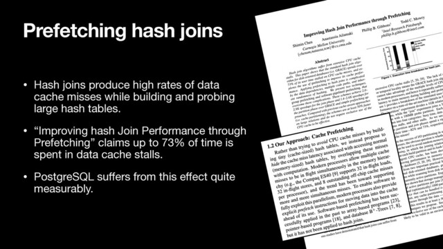 Prefetching hash joins
• Hash joins produce high rates of data
cache misses while building and probing
large hash tables.

• “Improving hash Join Performance through
Prefetching” claims up to 73% of time is
spent in data cache stalls.

• PostgreSQL suﬀers from this eﬀect quite
measurably.
