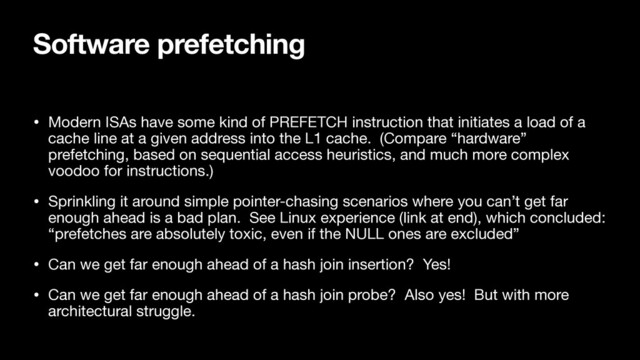 Software prefetching
• Modern ISAs have some kind of PREFETCH instruction that initiates a load of a
cache line at a given address into the L1 cache. (Compare “hardware”
prefetching, based on sequential access heuristics, and much more complex
voodoo for instructions.)

• Sprinkling it around simple pointer-chasing scenarios where you can’t get far
enough ahead is a bad plan. See Linux experience (link at end), which concluded:
“prefetches are absolutely toxic, even if the NULL ones are excluded”

• Can we get far enough ahead of a hash join insertion? Yes!

• Can we get far enough ahead of a hash join probe? Also yes! But with more
architectural struggle.
