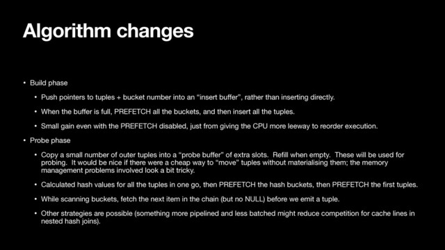 Algorithm changes
• Build phase

• Push pointers to tuples + bucket number into an “insert buﬀer”, rather than inserting directly.

• When the buﬀer is full, PREFETCH all the buckets, and then insert all the tuples.

• Small gain even with the PREFETCH disabled, just from giving the CPU more leeway to reorder execution.

• Probe phase

• Copy a small number of outer tuples into a “probe buﬀer” of extra slots. Reﬁll when empty. These will be used for
probing. It would be nice if there were a cheap way to “move” tuples without materialising them; the memory
management problems involved look a bit tricky.

• Calculated hash values for all the tuples in one go, then PREFETCH the hash buckets, then PREFETCH the ﬁrst tuples.

• While scanning buckets, fetch the next item in the chain (but no NULL) before we emit a tuple.

• Other strategies are possible (something more pipelined and less batched might reduce competition for cache lines in
nested hash joins).
