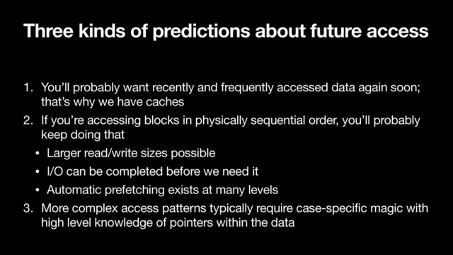 Three kinds of predictions about future access
1. You’ll probably want recently and frequently accessed data again soon;
that’s why we have caches

2. If you’re accessing blocks in physically sequential order, you’ll probably
keep doing that

• Larger read/write sizes possible

• I/O can be completed before we need it

• Automatic prefetching exists at many levels

3. More complex access patterns typically require case-specific magic with
high level knowledge of pointers within the data
