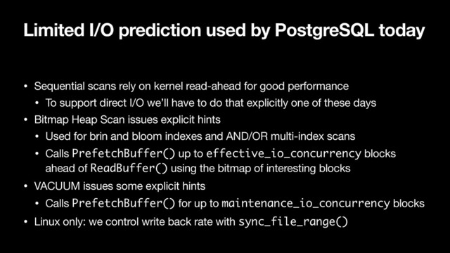 Limited I/O prediction used by PostgreSQL today
• Sequential scans rely on kernel read-ahead for good performance

• To support direct I/O we’ll have to do that explicitly one of these days

• Bitmap Heap Scan issues explicit hints

• Used for brin and bloom indexes and AND/OR multi-index scans

• Calls PrefetchBuffer() up to effective_io_concurrency blocks
ahead of ReadBuffer() using the bitmap of interesting blocks

• VACUUM issues some explicit hints

• Calls PrefetchBuffer() for up to maintenance_io_concurrency blocks

• Linux only: we control write back rate with sync_file_range()
