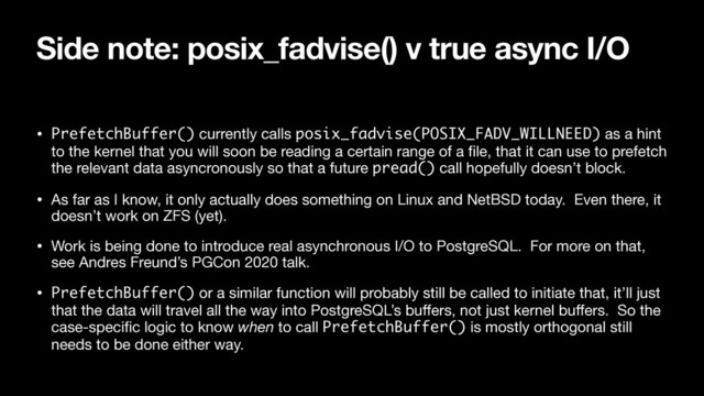 Side note: posix_fadvise() v true async I/O
• PrefetchBuffer() currently calls posix_fadvise(POSIX_FADV_WILLNEED) as a hint
to the kernel that you will soon be reading a certain range of a ﬁle, that it can use to prefetch
the relevant data asyncronously so that a future pread() call hopefully doesn’t block.

• As far as I know, it only actually does something on Linux and NetBSD today. Even there, it
doesn’t work on ZFS (yet).

• Work is being done to introduce real asynchronous I/O to PostgreSQL. For more on that,
see Andres Freund’s PGCon 2020 talk.

• PrefetchBuffer() or a similar function will probably still be called to initiate that, it’ll just
that the data will travel all the way into PostgreSQL’s buﬀers, not just kernel buﬀers. So the
case-speciﬁc logic to know when to call PrefetchBuffer() is mostly orthogonal still
needs to be done either way.

