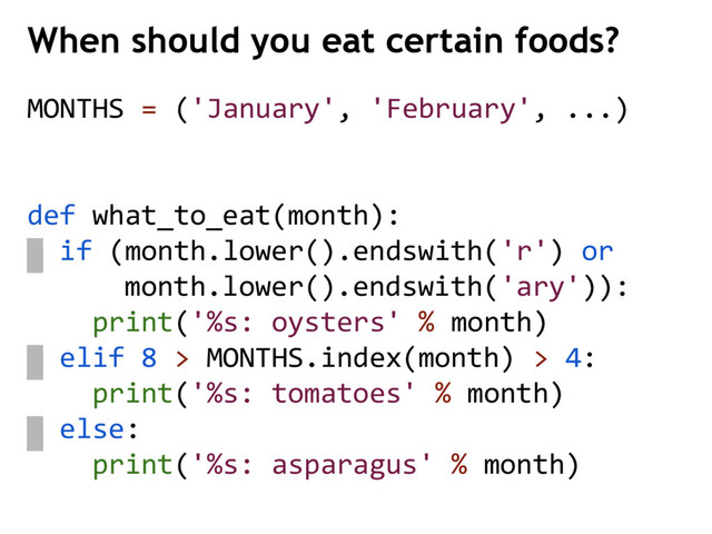 MONTHS = ('January', 'February', ...)
def what_to_eat(month):
if (month.lower().endswith('r') or
month.lower().endswith('ary')):
print('%s: oysters' % month)
elif 8 > MONTHS.index(month) > 4:
print('%s: tomatoes' % month)
else:
print('%s: asparagus' % month)
When should you eat certain foods?
