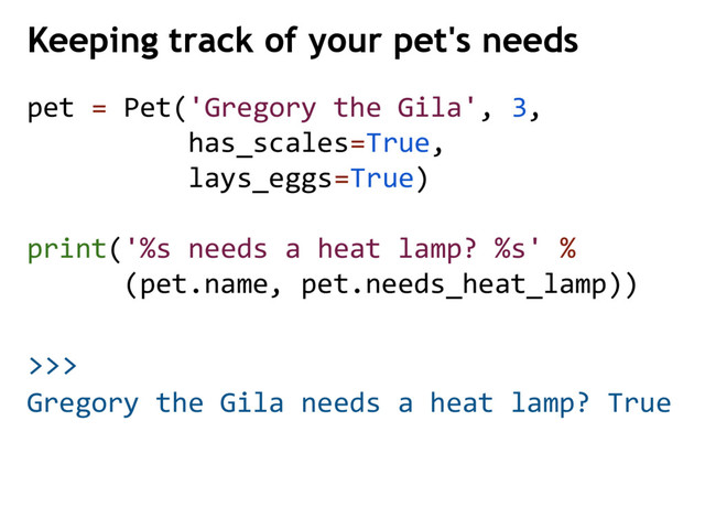 >>>
pet = Pet('Gregory the Gila', 3,
has_scales=True,
lays_eggs=True)
print('%s needs a heat lamp? %s' %
(pet.name, pet.needs_heat_lamp))
Keeping track of your pet's needs
Gregory the Gila needs a heat lamp? True
