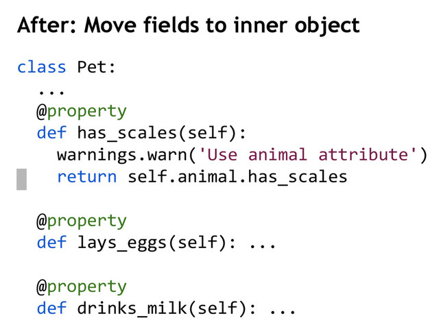 class Pet:
...
@property
def has_scales(self):
warnings.warn('Use animal attribute')
return self.animal.has_scales
@property
def lays_eggs(self): ...
@property
def drinks_milk(self): ...
After: Move fields to inner object
