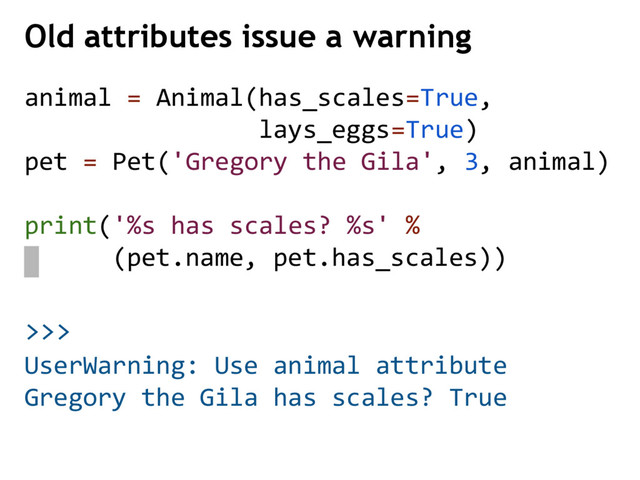 >>>
Old attributes issue a warning
UserWarning: Use animal attribute
Gregory the Gila has scales? True
animal = Animal(has_scales=True,
lays_eggs=True)
pet = Pet('Gregory the Gila', 3, animal)
print('%s has scales? %s' %
(pet.name, pet.has_scales))
