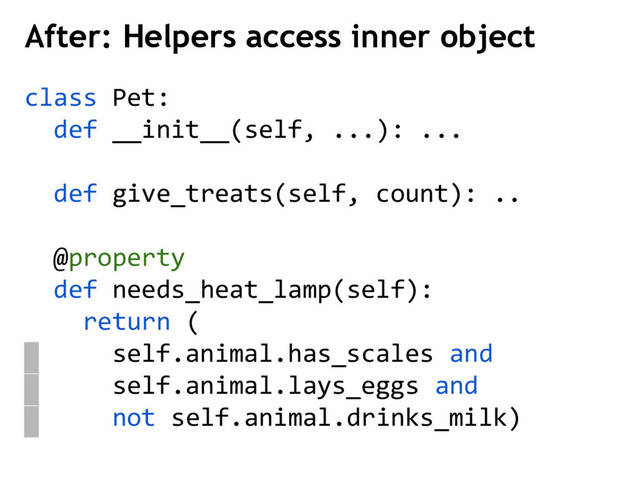 class Pet:
def __init__(self, ...): ...
def give_treats(self, count): ..
@property
def needs_heat_lamp(self):
return (
self.animal.has_scales and
self.animal.lays_eggs and
not self.animal.drinks_milk)
After: Helpers access inner object
