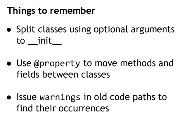 ● Split classes using optional arguments
to __init__
● Use @property to move methods and
fields between classes
● Issue warnings in old code paths to
find their occurrences
Things to remember
