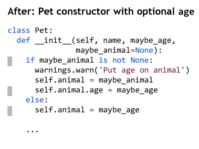 class Pet:
def __init__(self, name, maybe_age,
maybe_animal=None):
if maybe_animal is not None:
warnings.warn('Put age on animal')
self.animal = maybe_animal
self.animal.age = maybe_age
else:
self.animal = maybe_age
...
After: Pet constructor with optional age
