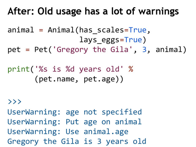 >>>
animal = Animal(has_scales=True,
lays_eggs=True)
pet = Pet('Gregory the Gila', 3, animal)
print('%s is %d years old' %
(pet.name, pet.age))
After: Old usage has a lot of warnings
UserWarning: age not specified
UserWarning: Put age on animal
UserWarning: Use animal.age
Gregory the Gila is 3 years old
