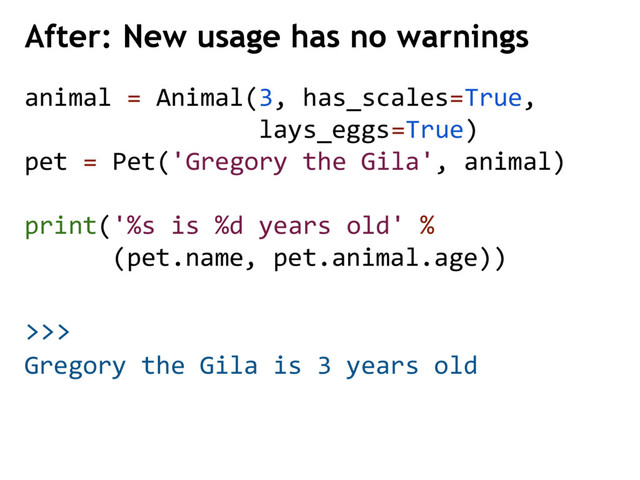 >>>
After: New usage has no warnings
Gregory the Gila is 3 years old
animal = Animal(3, has_scales=True,
lays_eggs=True)
pet = Pet('Gregory the Gila', animal)
print('%s is %d years old' %
(pet.name, pet.animal.age))
