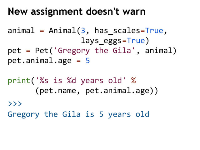 >>>
New assignment doesn't warn
Gregory the Gila is 5 years old
animal = Animal(3, has_scales=True,
lays_eggs=True)
pet = Pet('Gregory the Gila', animal)
pet.animal.age = 5
print('%s is %d years old' %
(pet.name, pet.animal.age))
