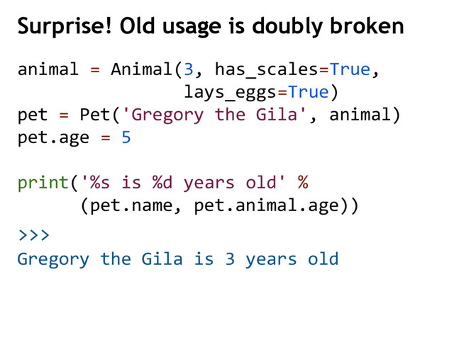 >>>
Surprise! Old usage is doubly broken
Gregory the Gila is 3 years old
animal = Animal(3, has_scales=True,
lays_eggs=True)
pet = Pet('Gregory the Gila', animal)
pet.age = 5
print('%s is %d years old' %
(pet.name, pet.animal.age))
