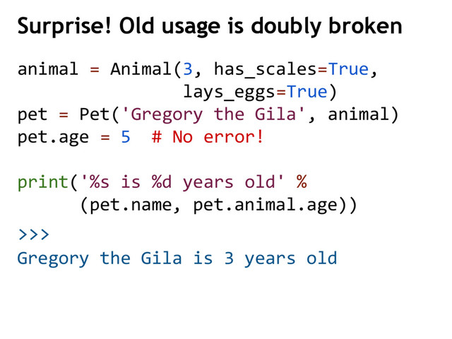 >>>
Surprise! Old usage is doubly broken
Gregory the Gila is 3 years old
animal = Animal(3, has_scales=True,
lays_eggs=True)
pet = Pet('Gregory the Gila', animal)
pet.age = 5 # No error!
print('%s is %d years old' %
(pet.name, pet.animal.age))

