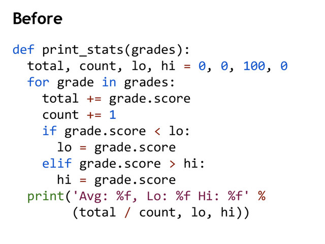 Before
def print_stats(grades):
total, count, lo, hi = 0, 0, 100, 0
for grade in grades:
total += grade.score
count += 1
if grade.score < lo:
lo = grade.score
elif grade.score > hi:
hi = grade.score
print('Avg: %f, Lo: %f Hi: %f' %
(total / count, lo, hi))

