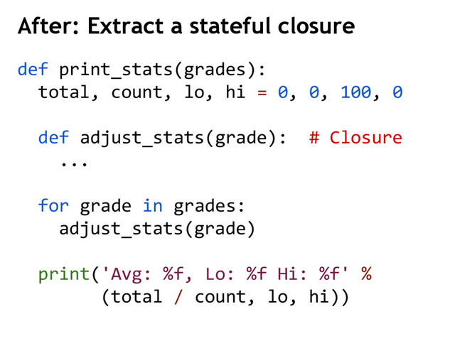 After: Extract a stateful closure
def print_stats(grades):
total, count, lo, hi = 0, 0, 100, 0
def adjust_stats(grade): # Closure
...
for grade in grades:
adjust_stats(grade)
print('Avg: %f, Lo: %f Hi: %f' %
(total / count, lo, hi))
