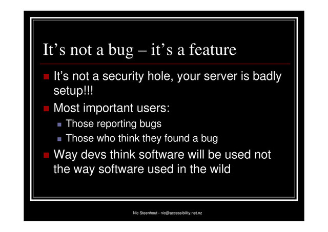 Nic Steenhout - nic@accessibility.net.nz
It’s not a bug – it’s a feature
 It’s not a security hole, your server is badly
setup!!!
 Most important users:
 Those reporting bugs
 Those who think they found a bug
 Way devs think software will be used not
the way software used in the wild
