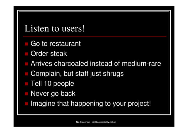 Nic Steenhout - nic@accessibility.net.nz
Listen to users!
 Go to restaurant
 Order steak
 Arrives charcoaled instead of medium-rare
 Complain, but staff just shrugs
 Tell 10 people
 Never go back
 Imagine that happening to your project!
