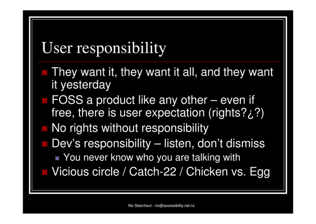 Nic Steenhout - nic@accessibility.net.nz
User responsibility
 They want it, they want it all, and they want
it yesterday
 FOSS a product like any other – even if
free, there is user expectation (rights?¿?)
 No rights without responsibility
 Dev’s responsibility – listen, don’t dismiss
 You never know who you are talking with
 Vicious circle / Catch-22 / Chicken vs. Egg
