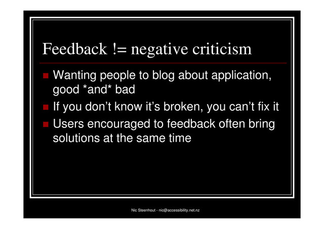 Nic Steenhout - nic@accessibility.net.nz
Feedback != negative criticism
 Wanting people to blog about application,
good *and* bad
 If you don’t know it’s broken, you can’t fix it
 Users encouraged to feedback often bring
solutions at the same time
