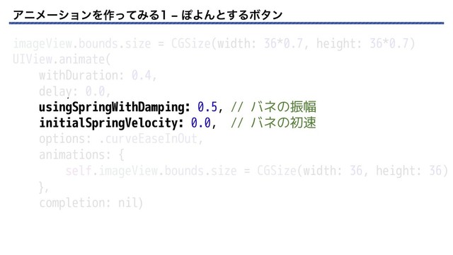 ΞχϝʔγϣϯΛ࡞ͬͯΈΔr ΆΑΜͱ͢ΔϘλϯ
imageView.bounds.size = CGSize(width: 36*0.7, height: 36*0.7)
UIView.animate(
withDuration: 0.4,
delay: 0.0,
usingSpringWithDamping: 0.5, // バネの振幅
initialSpringVelocity: 0.0, // バネの初速
options: .curveEaseInOut,
animations: {
self.imageView.bounds.size = CGSize(width: 36, height: 36)
},
completion: nil)
